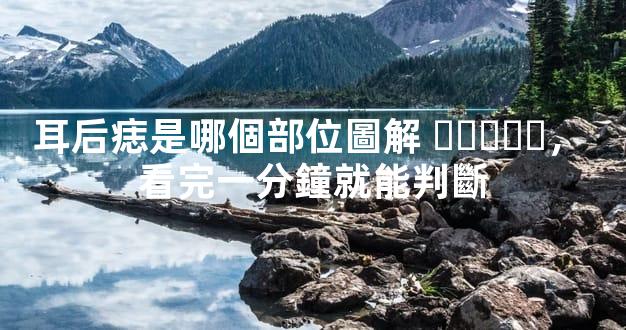 耳后痣是哪個部位圖解，看完一分鐘就能判斷